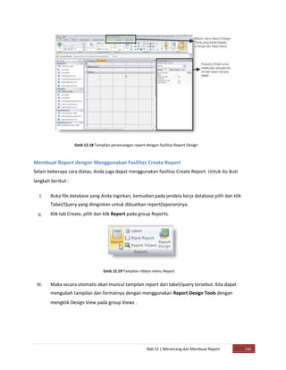 Gmb 12.18 Tampilan perancangan report dengan fasilitas Report Design
Membuat Report dengan Menggunakan Fasilitas Create Report
Selain beberapa cara diatas, Anda juga dapat menggunakan fasilitas Create Report. Untuk itu ikuti
langkah berikut :
I.
II.
III.
Buka file database yang Anda inginkan, kemudian pada jendela kerja database pilih dan klik
Tabel/Query yang diinginkan untuk dibuatkan report(laporan)nya.
Klik tab Create, pilih dan klik Report pada group Reports.
Gmb 12.19 Tampilan ribbon menu Report
Maka secara otomatis akan muncul tampilan report dari tabel/query tersebut. Kita dapat
mengubah tampilan dan formatnya dengan menggunakan Report Design Tools dengan
mengklik Design View pada group Views .
Bab 12 | Merancang dan Membuat Report 142
 