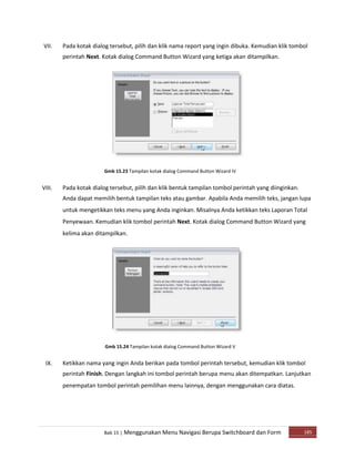 VII.
VIII.
IX.
Pada kotak dialog tersebut, pilih dan klik nama report yang ingin dibuka. Kemudian klik tombol
perintah Next. Kotak dialog Command Button Wizard yang ketiga akan ditampilkan.
Gmb 15.23 Tampilan kotak dialog Command Button Wizard IV
Pada kotak dialog tersebut, pilih dan klik bentuk tampilan tombol perintah yang diinginkan.
Anda dapat memilih bentuk tampilan teks atau gambar. Apabila Anda memilih teks, jangan lupa
untuk mengetikkan teks menu yang Anda inginkan. Misalnya Anda ketikkan teks Laporan Total
Penyewaan. Kemudian klik tombol perintah Next. Kotak dialog Command Button Wizard yang
kelima akan ditampilkan.
Gmb 15.24 Tampilan kotak dialog Command Button Wizard V
Ketikkan nama yang ingin Anda berikan pada tombol perintah tersebut, kemudian klik tombol
perintah Finish. Dengan langkah ini tombol perintah berupa menu akan ditempatkan. Lanjutkan
penempatan tombol perintah pemilihan menu lainnya, dengan menggunakan cara diatas.
Bab 15 | Menggunakan Menu Navigasi Berupa Switchboard dan Form 185
 