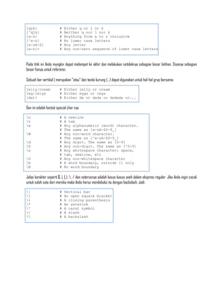 [qjk]                   #   Either q or j or k
[^qjk]                  #   Neither q nor j nor k
[a-z]                   #   Anything from a to z inclusive
[^a-z]                  #   No lower case letters
[a-zA-Z]                #   Any letter
[a-z]+                  #   Any non-zero sequence of lower case letters



Pada titik ini Anda mungkin dapat melompat ke akhir dan melakukan setidaknya sebagian besar latihan. Sisanya sebagian
besar hanya untuk referensi.

Sebuah bar vertikal | merupakan "atau" dan tanda kurung (...) dapat digunakan untuk hal-hal grup bersama:

jelly|cream             # Either jelly or cream
(eg|le)gs               # Either eggs or legs
(da)+                   # Either da or dada or dadada or...

Dan ini adalah bentuk special char nya

n                      #   A newline
t                      #   A tab
w                      #   Any alphanumeric (word) character.
                        #   The same as [a-zA-Z0-9_]
W                      #   Any non-word character.
                        #   The same as [^a-zA-Z0-9_]
d                      #   Any digit. The same as [0-9]
D                      #   Any non-digit. The same as [^0-9]
s                      #   Any whitespace character: space,
                        #   tab, newline, etc
S                      #   Any non-whitespace character
b                      #   A word boundary, outside [] only
B                      #   No word boundary

Jelas karakter seperti $, |, [,), , / dan seterusnya adalah kasus-kasus aneh dalam ekspresi reguler. Jika Anda ingin cocok
untuk salah satu dari mereka maka Anda harus mendahului itu dengan backslash. Jadi:

|                      #   Vertical bar
[                      #   An open square bracket
)                      #   A closing parenthesis
*                      #   An asterisk
^                      #   A carat symbol
/                      #   A slash
                      #   A backslash
 