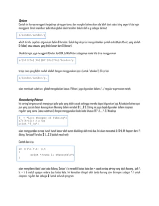 Options
Contoh ini hanya mengganti terjadinya string pertama, dan mungkin bahwa akan ada lebih dari satu string seperti kita ingin
mengganti. Untuk membuat substitusi global slash terakhir diikuti oleh a g sebagai berikut:

s/london/London/g

which terntu saja bisa digunakan dalam $Variable. Sekali lagi ekspresi mengembalikan jumlah substitusi dibuat, yang adalah
0 (false) atau sesuatu yang lebih besar dari 0 (benar).

Jika kita ingin juga mengganti lOndon, lonDON, LoNDoN dan sebagainya maka kita bisa menggunakan

s/[Ll][Oo][Nn][Dd][Oo][Nn]/London/g



tetapi cara yang lebih mudah adalah dengan menggunakan opsi i (untuk "abaikan"). Ekspresi

s/london/London/gi



akan membuat substitusi global mengabaikan kasus. Pilihan i juga digunakan dalam /.../ regular expression match.


Remembering Paterns
Ini sering berguna untuk mengingat pola-pola yang telah cocok sehingga mereka dapat digunakan lagi. Kebetulan bahwa apa
pun yang cocok dalam kurung akan dikenang dalam variabel $ 1,...,$ 9. String ini juga dapat digunakan dalam ekspresi
reguler yang sama (atau substitusi) dengan menggunakan kode-kode khusus RE  1,...,  9. Misalnya

$_ = "Lord Whopper of Fibbing";
s/([A-Z])/:1:/g;
print "$_n";

akan menggantikan setiap huruf huruf besar oleh surat dikelilingi oleh titik dua. Ini akan mencetak: L: Ord: W: hopper dari: F:
ibbing. Variabel Variabel $ 1,...,$ 9 adalah read-only

Contoh lain nya

if (/(b.+b) 1/)
{
        print "Found $1 repeatedn";
}



akan mengidentifikasi kata-kata diulang. Setiap  b mewakili batas kata dan + cocok setiap string yang tidak kosong., jadi 
b. +  b match apapun antara dua batas kata. Ini kemudian diingat oleh tanda kurung dan disimpan sebagai  1 untuk
ekspresi reguler dan sebagai $ 1 untuk seluruh program.
 