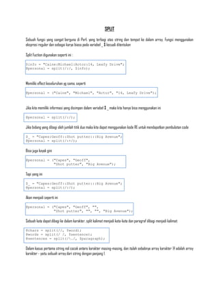 SPLIT

Sebuah fungsi yang sangat berguna di Perl, yang terbagi atas string dan tempat ke dalam array. Fungsi menggunakan
ekspresi reguler dan sebagai karya biasa pada variabel _ $ kecuali ditentukan

Split Fuction digunakan seperti ini :

$info = "Caine:Michael:Actor:14, Leafy Drive";
@personal = split(/:/, $info);



Memiliki effect keseluruhan yg sama, seperti

@personal = ("Caine", "Michael", "Actor", "14, Leafy Drive");



Jika kita memiliki informasi yang disimpan dalam variabel $ _ maka kita hanya bisa menggunakan ini

@personal = split(/:/);

Jika bidang yang dibagi oleh jumlah titik dua maka kita dapat menggunakan kode RE untuk mendapatkan pembulatan code

$_ = "Capes:Geoff::Shot putter:::Big Avenue";
@personal = split(/:+/);

Bisa juga kayak gini

@personal = ("Capes", "Geoff",
             "Shot putter", "Big Avenue");

Tapi yang ini

$_ = "Capes:Geoff::Shot putter:::Big Avenue";
@personal = split(/:/);

Akan menjadi seperti ini

@personal = ("Capes", "Geoff", "",
             "Shot putter", "", "", "Big Avenue");

Sebuah kata dapat dibagi ke dalam karakter, split kalimat menjadi kata-kata dan paragraf dibagi menjadi kalimat:

@chars = split(//, $word);
@words = split(/ /, $sentence);
@sentences = split(/./, $paragraph);

Dalam kasus pertama string nol cocok antara karakter masing-masing, dan itulah sebabnya array karakter @ adalah array
karakter - yaitu sebuah array dari string dengan panjang 1.
 