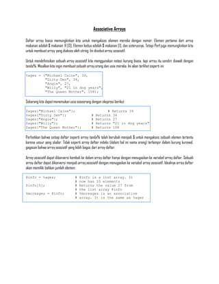 Associative Arrays

Daftar array biasa memungkinkan kita untuk mengakses elemen mereka dengan nomor. Elemen pertama dari array
makanan adalah $ makanan @ [0]. Elemen kedua adalah $ makanan [1], dan seterusnya. Tetapi Perl juga memungkinkan kita
untuk membuat array yang diakses oleh string. Ini disebut array asosiatif.

Untuk mendefinisikan sebuah array asosiatif kita menggunakan notasi kurung biasa, tapi array itu sendiri diawali dengan
tanda%. Misalkan kita ingin membuat sebuah array orang dan usia mereka. Ini akan terlihat seperti ini:

%ages = ("Michael Caine", 39,
         "Dirty Den", 34,
         "Angie", 27,
         "Willy", "21 in dog years",
         "The Queen Mother", 108);

Sekarang kita dapat menemukan usia seseorang dengan ekspresi berikut

$ages{"Michael Caine"};                                  #    Returns 39
$ages{"Dirty Den"};                            #   Returns    34
$ages{"Angie"};                                #   Returns    27
$ages{"Willy"};                                #   Returns    "21 in dog years"
$ages{"The Queen Mother"};                     #   Returns    108

Perhatikan bahwa setiap daftar seperti array tanda% telah berubah menjadi $ untuk mengakses sebuah elemen tertentu
karena unsur yang skalar. Tidak seperti array daftar indeks (dalam hal ini nama orang) terlampir dalam kurung kurawal,
gagasan bahwa array asosiatif yang lebih bagus dari array daftar.

Array asosiatif dapat dikonversi kembali ke dalam array daftar hanya dengan menugaskan ke variabel array daftar. Sebuah
array daftar dapat dikonversi menjadi array asosiatif dengan menugaskan ke variabel array asosiatif. Idealnya array daftar
akan memiliki bahkan jumlah elemen:

@info = %ages;                     #   @info is a list array. It
                                   #   now has 10 elements
$info[5];                          #   Returns the value 27 from
                                   #   the list array @info
%moreages = @info;                 #   %moreages is an associative
                                   #   array. It is the same as %ages
 
