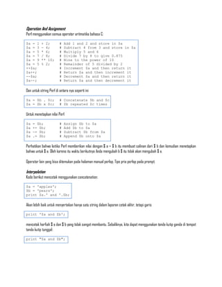 Operation And Assignment
Perl menggunakan semua operator aritmatika bahasa C:

$a = 1     + 2;          #   Add 1 and 2 and store in $a
$a = 3     - 4;          #   Subtract 4 from 3 and store in $a
$a = 5     * 6;          #   Multiply 5 and 6
$a = 7     / 8;          #   Divide 7 by 8 to give 0.875
$a = 9     ** 10;        #   Nine to the power of 10
$a = 5     % 2;          #   Remainder of 5 divided by 2
++$a;                    #   Increment $a and then return it
$a++;                    #   Return $a and then increment it
--$a;                    #   Decrement $a and then return it
$a--;                    #   Return $a and then decrement it

Dan untuk string Perl di antara nya seperti ini

$a = $b . $c;            # Concatenate $b and $c
$a = $b x $c;            # $b repeated $c times

Untuk menetapkan nilai Perl

$a   = $b;               #   Assign $b to $a
$a   += $b;              #   Add $b to $a
$a   -= $b;              #   Subtract $b from $a
$a   .= $b;              #   Append $b onto $a

Perhatikan bahwa ketika Perl memberikan nilai dengan $ a = $ b itu membuat salinan dari $ b dan kemudian menetapkan
bahwa untuk $ a. Oleh karena itu waktu berikutnya Anda mengubah b $ itu tidak akan mengubah $ a.

Operator lain yang bisa ditemukan pada halaman manual perlop. Tipe pria perlop pada prompt.

Interpolation
Kode berikut mencetak menggunakan concatenation:

$a = 'apples';
$b = 'pears';
print $a.' and '.$b;

Akan lebih baik untuk menyertakan hanya satu string dalam laporan cetak akhir, tetapi garis

print '$a and $b';

mencetak harfiah $ a dan $ b yang tidak sangat membantu. Sebaliknya, kita dapat menggunakan tanda kutip ganda di tempat
tanda kutip tunggal:

print "$a and $b";
 