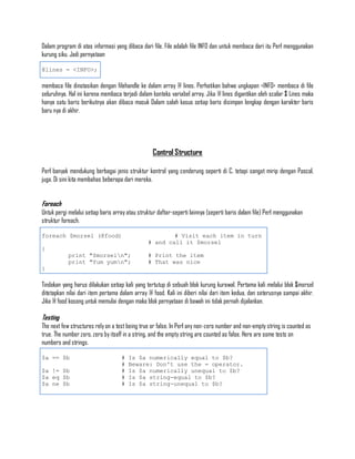 Dalam program di atas informasi yang dibaca dari file. File adalah file INFO dan untuk membaca dari itu Perl menggunakan
kurung siku. Jadi pernyataan

@lines = <INFO>;

membaca file dinotasikan dengan filehandle ke dalam array @ lines. Perhatikan bahwa ungkapan <INFO> membaca di file
seluruhnya. Hal ini karena membaca terjadi dalam konteks variabel array. Jika @ lines digantikan oleh scalar $ Lines maka
hanya satu baris berikutnya akan dibaca masuk Dalam salah kasus setiap baris disimpan lengkap dengan karakter baris
baru nya di akhir.




                                                  Control Structure

Perl banyak mendukung berbagai jenis struktur kontrol yang cenderung seperti di C, tetapi sangat mirip dengan Pascal,
juga. Di sini kita membahas beberapa dari mereka.


Foreach
Untuk pergi melalui setiap baris array atau struktur daftar-seperti lainnya (seperti baris dalam file) Perl menggunakan
struktur foreach.

foreach $morsel (@food)                                 # Visit each item in turn
                                                # and call it $morsel
{
            print "$morseln";                  # Print the item
            print "Yum yumn";                  # That was nice
}

Tindakan yang harus dilakukan setiap kali yang tertutup di sebuah blok kurung kurawal. Pertama kali melalui blok $morsel
ditetapkan nilai dari item pertama dalam array @ food. Kali ini diberi nilai dari item kedua, dan seterusnya sampai akhir.
Jika @ food kosong untuk memulai dengan maka blok pernyataan di bawah ini tidak pernah dijalankan.

Testing
The next few structures rely on a test being true or false. In Perl any non-zero number and non-empty string is counted as
true. The number zero, zero by itself in a string, and the empty string are counted as false. Here are some tests on
numbers and strings.

$a == $b                            #   Is $a numerically equal to $b?
                                    #   Beware: Don't use the = operator.
$a != $b                            #   Is $a numerically unequal to $b?
$a eq $b                            #   Is $a string-equal to $b?
$a ne $b                            #   Is $a string-unequal to $b?
 