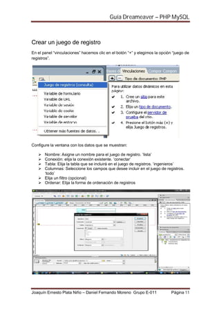 Guía Dreameaver – PHP MySQL



Crear un juego de registro
En el panel “vinculaciones” hacemos clic en el botón “+” y elegimos la opción “juego de
registros”.




Configure la ventana con los datos que se muestran:

       Nombre: Asigne un nombre para el juego de registro. ‘lista’
       Conexión: elija la conexión existente. ‘conectar’
       Tabla: Elija la tabla que se incluirá en el juego de registros. ‘ingenieros’
       Columnas: Seleccione los campos que desee incluir en el juego de registros.
       ‘todo’
       Elija un filtro (opcional)
       Ordenar: Elija la forma de ordenación de registros




Joaquín Ernesto Plata Niño – Daniel Fernando Moreno Grupo E-011              Página 11
 