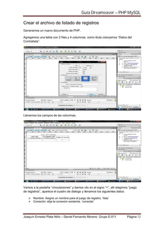 Guía Dreameaver – PHP MySQL

Crear el archivo de listado de registros
Generamos un nuevo documento de PHP.

Agregamos una tabla con 2 filas y 4 columnas, como titulo colocamos “Datos del
Contratista”.




Llenamos los campos de las columnas.




Vamos a la pestaña “vinculaciones” y damos clic en el signo “+”, allí elegimos “juego
de registros”, aparece el cuadro de dialogo y llenamos los siguientes datos:

       Nombre: Asigne un nombre para el juego de registro. ‘lista’
       Conexión: elija la conexión existente. ‘conectar’




Joaquín Ernesto Plata Niño – Daniel Fernando Moreno Grupo E-011              Página 12
 