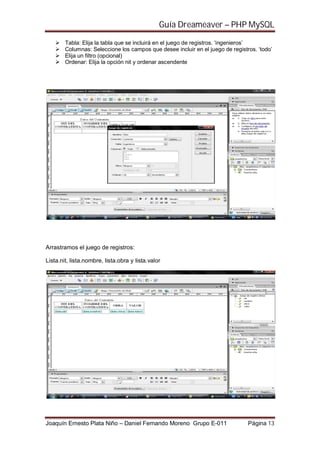 Guía Dreameaver – PHP MySQL

        Tabla: Elija la tabla que se incluirá en el juego de registros. ‘ingenieros’
        Columnas: Seleccione los campos que desee incluir en el juego de registros. ‘todo’
        Elija un filtro (opcional)
        Ordenar: Elija la opción nit y ordenar ascendente




Arrastramos el juego de registros:

Lista.nit, lista.nombre, lista.obra y lista.valor




Joaquín Ernesto Plata Niño – Daniel Fernando Moreno Grupo E-011                 Página 13
 