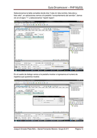 Guía Dreameaver – PHP MySQL

Seleccionamos la tabla completa donde dice “Lista.nit, lista.nombre, lista.obra y
lista.valor”, en aplicaciones vamos a la pestaña “comportamiento del servidor”, damos
clic en el signo “+” y seleccionamos “repetir region”.




En el cuadro de dialogo vamos a la pestaña mostrar e ingresamos el numero de
registros que queremos mostrar.




Joaquín Ernesto Plata Niño – Daniel Fernando Moreno Grupo E-011             Página 14
 