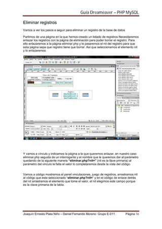 Guía Dreameaver – PHP MySQL

Eliminar registros
Vamos a ver los pasos a seguir para eliminar un registro de la base de datos

Partimos de una página en la que hemos creado un listado de registros Necesitaremos
enlazar los registros con la página de eliminación para poder borrar el registro. Para
ello enlazaremos a la página eliminar.php y le pasaremos el nit del registro para que
esta página sepa que registro tiene que borrar. Así que seleccionamos el elemento nit
y lo enlazaremos




Y vamos a vínculo y indicamos la página a la que queremos enlazar, en nuestro caso
eliminar.php seguida de un interrogante y el nombre que le queremos dar al parámetro
quedando de la siguiente manera “eliminar.php?nit=” (nit es la llave primaria) al
parámetro del vinculo le falta el valor lo completaremos desde la vista del código.


Vamos a código mostramos el panel vinculaciones, juego de registros, arrastramos nit
al código que esta seleccionado “eliminar.php?nit=” y en el código de enlace detrás
del nit arrastramos el elemento que tome el valor, el nit elegimos este campo porque
es la clave primaria de la tabla.




Joaquín Ernesto Plata Niño – Daniel Fernando Moreno Grupo E-011                Página 16
 