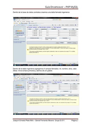 Guía Dreameaver – PHP MySQL

Dentro de la base de datos contratos creamos una tabla llamada ingenieros




Dentro de la tabla ingenieros agregamos 4 campos llamados: nit, nombre, obra, valor.
(Nota: nit es la llave primaria) y damos clic en grabar.




Joaquín Ernesto Plata Niño – Daniel Fernando Moreno Grupo E-011             Página 2
 