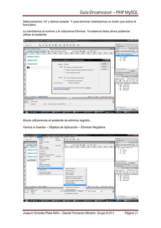Guía Dreameaver – PHP MySQL

Seleccionamos ‘nit’ y damos aceptar. Y para terminar insertaremos un botón que active el
formulario.

Le cambiamos el nombre y le colocamos Eliminar. Ya estamos listos ahora podemos
utilizar el asistente.




Ahora utilizaremos el asistente de eliminar registro.

Vamos a Insertar – Objetos de Aplicación – Eliminar Registros




Joaquín Ernesto Plata Niño – Daniel Fernando Moreno Grupo E-011                Página 21
 