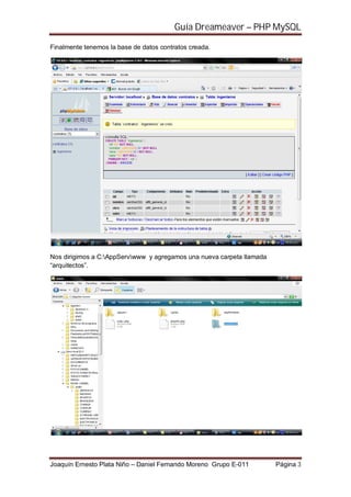 Guía Dreameaver – PHP MySQL

Finalmente tenemos la base de datos contratos creada.




Nos dirigimos a C:AppServwww y agregamos una nueva carpeta llamada
“arquitectos”.




Joaquín Ernesto Plata Niño – Daniel Fernando Moreno Grupo E-011        Página 3
 