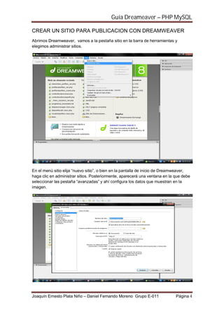 Guía Dreameaver – PHP MySQL

CREAR UN SITIO PARA PUBLICACION CON DREAMWEAVER
Abrimos Dreamweaver, vamos a la pestaña sitio en la barra de herramientas y
elegimos administrar sitios.




En el menú sitio elija “nuevo sitio”, o bien en la pantalla de inicio de Dreamweaver,
haga clic en administrar sitios. Posteriormente, aparecerá una ventana en la que debe
seleccionar las pestaña “avanzadas” y ahí configura los datos que muestran en la
imagen.




Joaquín Ernesto Plata Niño – Daniel Fernando Moreno Grupo E-011              Página 4
 