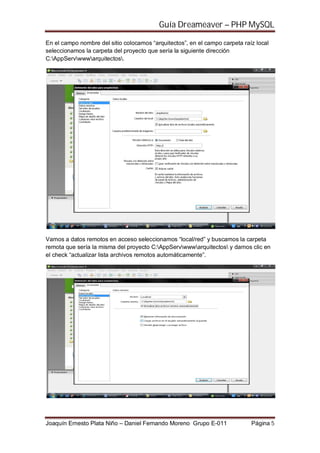 Guía Dreameaver – PHP MySQL

En el campo nombre del sitio colocamos “arquitectos”, en el campo carpeta raíz local
seleccionamos la carpeta del proyecto que sería la siguiente dirección
C:AppServwwwarquitectos.




Vamos a datos remotos en acceso seleccionamos “local/red” y buscamos la carpeta
remota que sería la misma del proyecto C:AppServwwwarquitectos y damos clic en
el check “actualizar lista archivos remotos automáticamente”.




Joaquín Ernesto Plata Niño – Daniel Fernando Moreno Grupo E-011              Página 5
 