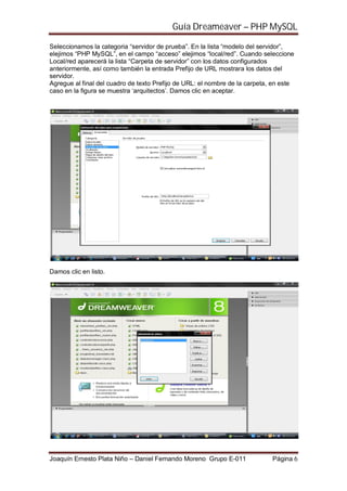 Guía Dreameaver – PHP MySQL

Seleccionamos la categoria “servidor de prueba”. En la lista “modelo del servidor”,
elejimos “PHP MySQL”, en el campo “acceso” elejimos “local/red”. Cuando seleccione
Local/red aparecerá la lista “Carpeta de servidor” con los datos configurados
anteriormente, así como también la entrada Prefijo de URL mostrara los datos del
servidor.
Agregue al final del cuadro de texto Prefijo de URL: el nombre de la carpeta, en este
caso en la figura se muestra ‘arquitectos’. Damos clic en aceptar.




Damos clic en listo.




Joaquín Ernesto Plata Niño – Daniel Fernando Moreno Grupo E-011              Página 6
 