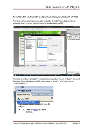 Guía Dreameaver – PHP MySQL


CREAR UNA CONEXIÓN CON MySQL DESDE DREAMWEAVER
Vamos a archivo, elegimos nuevo, sale un cuadro llamado “nuevo documento”, en
categoría seleccionamos “pagina dinámica” y seleccionamos PHP.




Vamos a la ventana “aplicación”, seleccionamos la pestaña “bases de datos”, del panel
bases de datos seleccionamos la ficha que tiene el signo “+” y hacemos clic en
“conexión MySQL”.




Joaquín Ernesto Plata Niño – Daniel Fernando Moreno Grupo E-011             Página 7
 