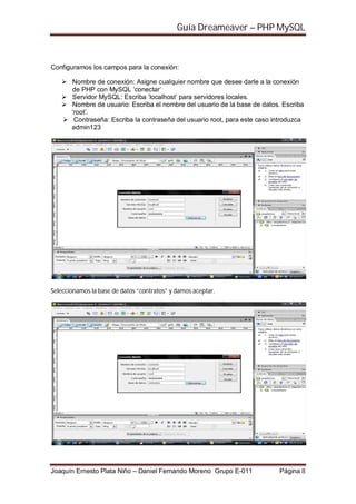 Guía Dreameaver – PHP MySQL



Configuramos los campos para la conexión:

       Nombre de conexión: Asigne cualquier nombre que desee darle a la conexión
       de PHP con MySQL ‘conectar’
       Servidor MySQL: Escriba ‘localhost’ para servidores locales.
       Nombre de usuario: Escriba el nombre del usuario de la base de datos. Escriba
       ‘root’.
        Contraseña: Escriba la contraseña del usuario root, para este caso introduzca
       admin123




Seleccionamos la base de datos “contratos” y damos aceptar.




Joaquín Ernesto Plata Niño – Daniel Fernando Moreno Grupo E-011             Página 8
 