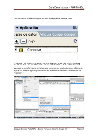 Guía Dreameaver – PHP MySQL



Una vez hecha la conexión aparecerá esta en el panel de Base de datos.




CREAR UN FORMULARIO PARA INSERCION DE REGISTROS
Vamos a la pestaña insertar en la barra de herramientas y seleccionamos: objetos de
aplicación, insertar registro y damos clic en “asistente de formulario de inserción de
registros”.




Joaquín Ernesto Plata Niño – Daniel Fernando Moreno Grupo E-011               Página 9
 