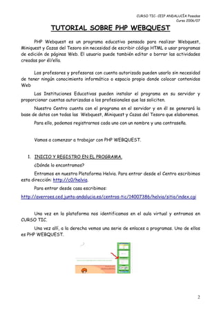 CURSO TIC- CEIP ANDALUCÍA Posadas
                                                                          Curso 2006/07

              TUTORIAL SOBRE PHP WEBQUEST
      PHP Webquest es un programa educativo pensado para realizar Webquest,
Miniquest y Cazas del Tesoro sin necesidad de escribir código HTML o usar programas
de edición de páginas Web. El usuario puede también editar o borrar las actividades
creadas por él/ella.

      Los profesores y profesoras con cuenta autorizada pueden usarlo sin necesidad
de tener ningún conocimiento informático o espacio propio donde colocar contenidos
Web
      Las Instituciones Educativas pueden instalar el programa en su servidor y
proporcionar cuentas autorizadas a los profesionales que las soliciten.
      Nuestro Centro cuenta con el programa en el servidor y en él se generará la
base de datos con todas las Webquest, Miniquest y Cazas del Tesoro que elaboremos.
      Para ello, podemos registrarnos cada uno con un nombre y una contraseña.


      Vamos a comenzar a trabajar con PHP WEBQUEST.


   1. INICIO Y REGISTRO EN EL PROGRAMA.
      ¿Dónde lo encontramos?
      Entramos en nuestra Plataforma Helvia. Para entrar desde el Centro escribimos
esta dirección: http://c0/helvia.
      Para entrar desde casa escribimos:
http://averroes.ced.junta-andalucia.es/centros-tic/14007386/helvia/sitio/index.cgi


    Una vez en la plataforma nos identificamos en el aula virtual y entramos en
CURSO TIC.
      Una vez allí, a la derecha vemos una serie de enlaces a programas. Uno de ellos
es PHP WEBQUEST.




                                                                                     2
 