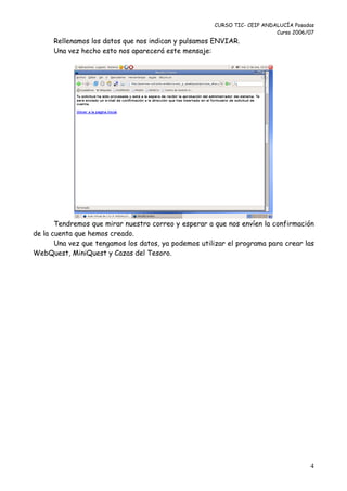 CURSO TIC- CEIP ANDALUCÍA Posadas
                                                                          Curso 2006/07
      Rellenamos los datos que nos indican y pulsamos ENVIAR.
      Una vez hecho esto nos aparecerá este mensaje:




       Tendremos que mirar nuestro correo y esperar a que nos envíen la confirmación
de la cuenta que hemos creado.
       Una vez que tengamos los datos, ya podemos utilizar el programa para crear las
WebQuest, MiniQuest y Cazas del Tesoro.




                                                                                     4
 