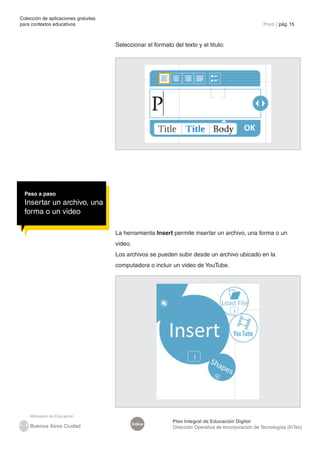 Colección de aplicaciones gratuitas
para contextos educativos	 Prezi | pág. 15
Índice
Plan Integral de Educación Digital
Dirección Operativa de Incorporación de Tecnologías (InTec)
Seleccionar el formato del texto y el titulo:
La herramienta Insert permite insertar un archivo, una forma o un
video.
Los archivos se pueden subir desde un archivo ubicado en la
computadora o incluir un video de YouTube.
Paso a paso
Insertar un archivo, una
forma o un video
 