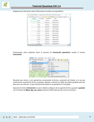 Tutorial Quantum GIS 3.4
INEGI - DRCN SAN LUIS POTOSÍ 77
polígonos que intersectan sobre el Municipio el nombre correspondiente.
Continuando, ahora podemos hacer el proceso de intersección geométrica usando la función
Intersección.
Recuerde que vamos a unir geometrías, preservando la forma y extensión del Estado, a la vez que
mantenemos la geometría de los municipios. Además, uniremos las tablas de ambos geodatos para las
áreas que son comunes. Lo que esté fuera del Estado no se guardará en el resultado.
Aparecerá la forma Intersección la cual se deberá configurar de la siguiente forma y guarde el geodato
con el nombre de Mpios_Ags_uso_suelo, presione el botón Ejecutar para correr el proceso:
 