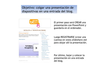 Objetivo: colgar una presentación de
diapositivas en una entrada del blog.


                      El primer paso será CREAR una
                      presentación con PowerPoint y
                      guardarla en el ordenador.


                      Luego REGISTRARSE (crear una
                      cuenta) en www.slideshare.net
                      para alojar allí la presentación.




                      Por último, bajar y colocar la
                      presentación en una entrada
                      del blog.
 