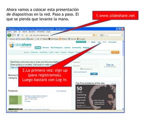 Ahora vamos a colocar esta presentación
de diapositivas en la red. Paso a paso. El   1.www.slideshare.net
que se pierda que levante la mano.




         2.La primera vez: sign up
            (para registrarnos).
         Luego bastará con Log in.
 