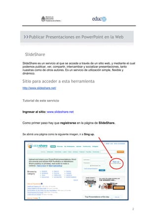 Publicar Presentaciones en PowerPoint en la Web



  SlideShare
SlideShare es un servicio al que se accede a través de un sitio web, y mediante el cual
podemos publicar, ver, compartir, intercambiar y socializar presentaciones, tanto
nuestras como de otros autores. Es un servicio de utilización simple, flexible y
dinámico.

Sitio para acceder a esta herramienta
http://www.slideshare.net/



Tutorial de este servicio


Ingresar al sitio: www.slideshare.net


Como primer paso hay que registrarse en la página de SlideShare.


Se abrirá una página como la siguiente imagen, ir a Sing up.




                                                                                    2
 