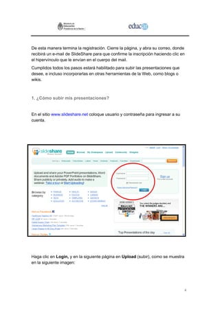 De esta manera termina la registración. Cierre la página, y abra su correo, donde
recibirá un e-mail de SlideShare para que confirme la inscripción haciendo clic en
el hipervínculo que le envían en el cuerpo del mail.
Cumplidos todos los pasos estará habilitado para subir las presentaciones que
desee, e incluso incorporarlas en otras herramientas de la Web, como blogs o
wikis.



1. ¿Cómo subir mis presentaciones?


En el sitio www.slideshare.net coloque usuario y contraseña para ingresar a su
cuenta.




Haga clic en Login, y en la siguiente página en Upload (subir), como se muestra
en la siguiente imagen:




                                                                                  4
 