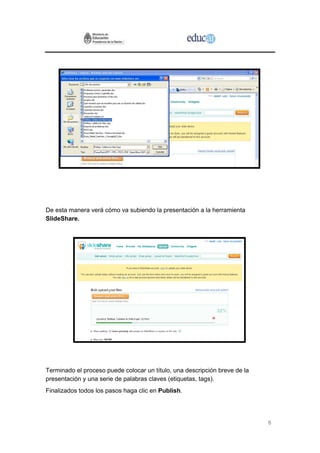 De esta manera verá cómo va subiendo la presentación a la herramienta
SlideShare.




Terminado el proceso puede colocar un título, una descripción breve de la
presentación y una serie de palabras claves (etiquetas, tags).
Finalizados todos los pasos haga clic en Publish.




                                                                            6
 