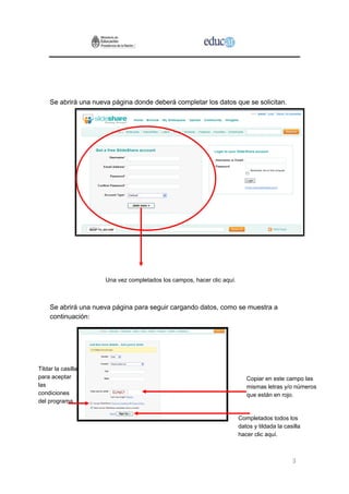 Se abrirá una nueva página donde deberá completar los datos que se solicitan.




                       Una vez completados los campos, hacer clic aquí.



     Se abrirá una nueva página para seguir cargando datos, como se muestra a
     continuación:




Tildar la casilla
para aceptar                                                                 Copiar en este campo las
las                                                                          mismas letras y/o números
condiciones                                                                  que están en rojo.
del programa

                                                                          Completados todos los
                                                                          datos y tildada la casilla
                                                                          hacer clic aquí.



                                                                                                3
 