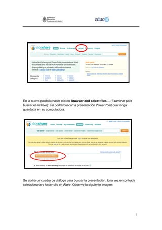 En la nueva pantalla hacer clic en Browser and select files… (Examinar para
buscar el archivo): así podrá buscar la presentación PowerPoint que tenga
guardada en su computadora.




Se abrirá un cuadro de diálogo para buscar la presentación. Una vez encontrada
seleccionarla y hacer clic en Abrir. Observe la siguiente imagen:




                                                                                 5
 