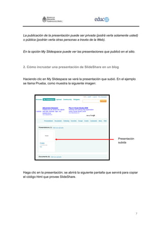 7
La publicación de la presentación puede ser privada (podrá verla solamente usted)
o pública (podrán verla otras personas a través de la Web).
En la opción My Slidespace puede ver las presentaciones que publicó en el sitio.
2. Cómo incrustar una presentación de SlideShare en un blog
Haciendo clic en My Slidespace se verá la presentación que subió. En el ejemplo
se llama Prueba, como muestra la siguiente imagen:
Presentación
subida
Haga clic en la presentación; se abrirá la siguiente pantalla que servirá para copiar
el código html que provee SlideShare.
 