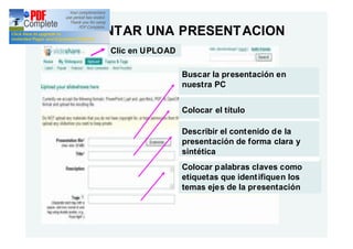 ADJUNTAR UNA PRESENT ACION
     Clic en UPLOAD

                      Buscar la presentación en
                      nuestra PC


                      Colocar el título

                      Describir el cont enido de la
                      presentación de forma clara y
                      sintética
                      Colocar p alabras claves como
                      etiquetas que ident ifiquen los
                      temas ejes de la presentación
 