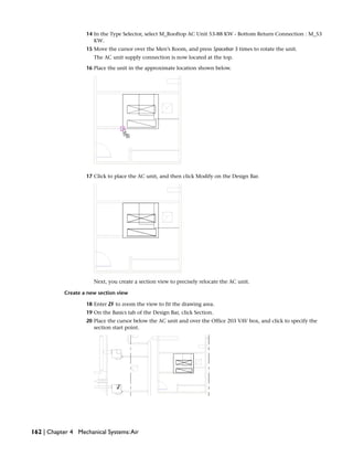 14 In the Type Selector, select M_Rooftop AC Unit 53-88 KW - Bottom Return Connection : M_53
KW.
15 Move the cursor over the Men’s Room, and press Spacebar 3 times to rotate the unit.
The AC unit supply connection is now located at the top.
16 Place the unit in the approximate location shown below.
17 Click to place the AC unit, and then click Modify on the Design Bar.
Next, you create a section view to precisely relocate the AC unit.
Create a new section view
18 Enter ZF to zoom the view to fit the drawing area.
19 On the Basics tab of the Design Bar, click Section.
20 Place the cursor below the AC unit and over the Office 203 VAV box, and click to specify the
section start point.
162 | Chapter 4 Mechanical Systems:Air
 