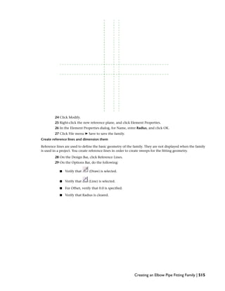 24 Click Modify.
25 Right-click the new reference plane, and click Element Properties.
26 In the Element Properties dialog, for Name, enter Radius, and click OK.
27 Click File menu ➤ Save to save the family.
Create reference lines and dimension them
Reference lines are used to define the basic geometry of the family. They are not displayed when the family
is used in a project. You create reference lines in order to create sweeps for the fitting geometry.
28 On the Design Bar, click Reference Lines.
29 On the Options Bar, do the following:
■ Verify that (Draw) is selected.
■ Verify that (Line) is selected.
■ For Offset, verify that 0.0 is specified.
■ Verify that Radius is cleared.
Creating an Elbow Pipe Fitting Family | 515
 