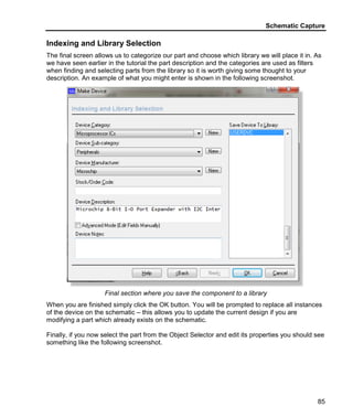 Schematic Capture
85
Indexing and Library Selection
The final screen allows us to categorize our part and choose which library we will place it in. As
we have seen earlier in the tutorial the part description and the categories are used as filters
when finding and selecting parts from the library so it is worth giving some thought to your
description. An example of what you might enter is shown in the following screenshot.
Final section where you save the component to a library
When you are finished simply click the OK button. You will be prompted to replace all instances
of the device on the schematic – this allows you to update the current design if you are
modifying a part which already exists on the schematic.
Finally, if you now select the part from the Object Selector and edit its properties you should see
something like the following screenshot.
 