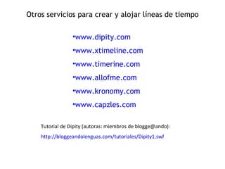 Otros servicios para crear y alojar líneas de tiempo www.dipity.com www.xtimeline.com www.timerine.com www.allofme.com www.kronomy.com www.capzles.com Tutorial de Dipity (autoras: miembros de blogge@ando): http://bloggeandolenguas.com/tutoriales/Dipity1.swf 
