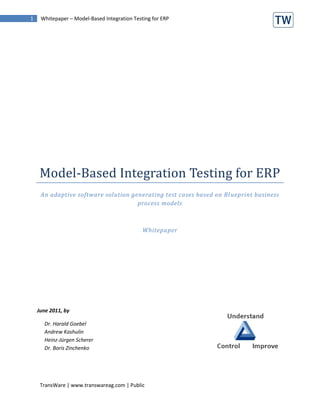 1    Whitepaper – Model-Based Integration Testing for ERP




     Model-Based Integration Testing for ERP
     An adaptive software solution generating test cases based on Bl ueprint business
                                     process models



                                              Whitepaper




    June 2011, by

      Dr. Harald Goebel
      Andrew Kashulin
      Heinz-Jürgen Scherer
      Dr. Boris Zinchenko




     TransWare | www.transwareag.com | Public
 