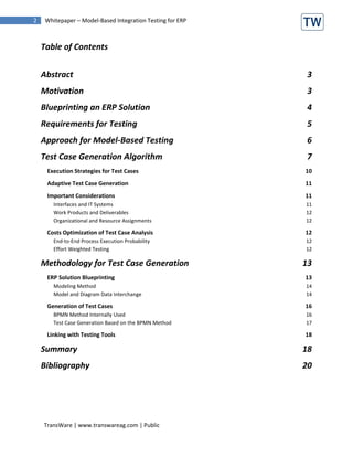 2    Whitepaper – Model-Based Integration Testing for ERP



    Table of Contents


    Abstract                                                3
    Motivation                                              3
    Blueprinting an ERP Solution                            4
    Requirements for Testing                                5
    Approach for Model-Based Testing                        6
    Test Case Generation Algorithm                          7
     Execution Strategies for Test Cases                    10
     Adaptive Test Case Generation                          11
     Important Considerations                               11
        Interfaces and IT Systems                           11
        Work Products and Deliverables                      12
        Organizational and Resource Assignments             12

     Costs Optimization of Test Case Analysis               12
        End-to-End Process Execution Probability            12
        Effort Weighted Testing                             12

    Methodology for Test Case Generation                    13
     ERP Solution Blueprinting                              13
        Modeling Method                                     14
        Model and Diagram Data Interchange                  14

     Generation of Test Cases                               16
        BPMN Method Internally Used                         16
        Test Case Generation Based on the BPMN Method       17

     Linking with Testing Tools                             18

    Summary                                                 18
    Bibliography                                            20




    TransWare | www.transwareag.com | Public
 
