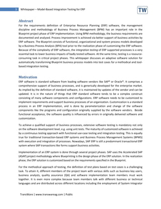 3    Whitepaper – Model-Based Integration Testing for ERP



    Abstract
    For the requirements definition of Enterprise Resource Planning (ERP) software, the management
    discipline and methodology of Business Process Management (BPM) has an important role in the
    Blueprint project phase of ERP implementation. Using BPM methodology, the business requirements are
    documented and analyzed. Process improvement is achieved via better support of business activities by
    ERP software. The Blueprint consists of functional, organizational and system process models developed
    by a Business Process Analysis (BPA) tool prior to the realization phase of customizing the ERP software.
    Because of the complexity of ERP software, the integration testing of ERP supported processes is a very
    essential task to lower business impacts of badly tested software. At the same time, testing is a resource-
    consuming task in critical project phases. This whitepaper discusses an adaptive software solution for
    automatically transforming Blueprint business process models into test cases for a methodical and tool-
    based integration testing.


    Motivation
    ERP software is standard software from leading software vendors like SAP® or Oracle®. It comprises a
    comprehensive support of business processes, and is generically developed for the enterprise market.
    As implied by the definition of standard software, it is maintained by updates of the vendor and can be
    updated. It is in the nature of things that ERP standard software tends to be a complex construct
    consisting of many software components and configurations. ERP software needs to be customized to
    implement requirements and support business processes of an organization. Customization is a standard
    process in an ERP implementation, and is done by parameterization and change of the software
    components like the programs and configuration originally supplied by the software vendors. Beside
    functional acceptance, the software quality is influenced by errors in originally delivered software and
    customization.

    To achieve a qualified support of business processes, extensive software testing is mandatory not only
    on the software development level, e.g. using unit tests. The maturity of customized software is achieved
    by a continuous testing approach with functional use-case testing and integration testing. This is equally
    true for traditional transaction-based ERP systems and Business Process Management Systems (BPMS)
    with execution and integration of processes. Nowadays, SAP ERP is still a predominant transactional ERP
    system where SAP transactions like forms support business activities.

    Implementation of an ERP system is done through several project phases. SAP uses the Accelerated SAP
    (ASAP) project methodology where Blueprinting is the design phase of the ERP solution. In the realization
    phase, the ERP solution is customized based on the requirements specified in the Blueprint.

    For the methodical approach of testing, the definition of test plans based on test cases is a challenging
    task. To attain it, different members of the project team with various skills such as business key users,
    business analysts, quality assurance (QA) and software implementation team members must work
    together. It is even more complex because team members talk with different business or technical
    languages and are distributed across different locations including the employment of System Integrator


     TransWare | www.transwareag.com | Public
 