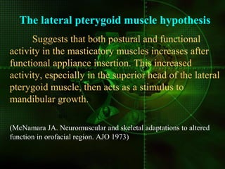 The lateral pterygoid muscle hypothesis
Suggests that both postural and functional
activity in the masticatory muscles increases after
functional appliance insertion. This increased
activity, especially in the superior head of the lateral
pterygoid muscle, then acts as a stimulus to
mandibular growth.
(McNamara JA. Neuromuscular and skeletal adaptations to altered
function in orofacial region. AJO 1973)
 
