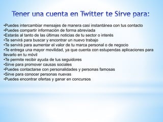 •Puedes intercambiar mensajes de manera casi instantánea con tus contacto
•Puedes compartir información de forma abreviada
•Estarás al tanto de las últimas noticias de tu sector o interés
•Te servirá para buscar y encontrar un nuevo trabajo
•Te servirá para aumentar el valor de tu marca personal o de negocio
•Te entrega una mayor movilidad, ya que cuenta con estupendas aplicaciones para
llevarlo en tu móvil
•Te permite recibir ayuda de tus seguidores
•Sirve para promover causas sociales
•Puedes contactarse con personalidades y personas famosas
•Sirve para conocer personas nuevas
•Puedes encontrar ofertas y ganar en concursos
 