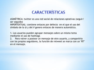 ASIMÉTRICA: twitter es una red social de relaciones optativas (seguir/
ser seguido)
HIPERTEXTUAL: contiene enlaces por defecto en el que el uso del
símbolo de la @ y del # genera enlaces de manera automática.
1. Los usuarios pueden agrupar mensajes sobre un mismo tema
mediante el uso de hashtags
2. Para volver a postear un mensaje de otro usuario, y compartirlo
con los propios seguidores, la función de retweet se marca con un "RT"
en el mensaje.
 