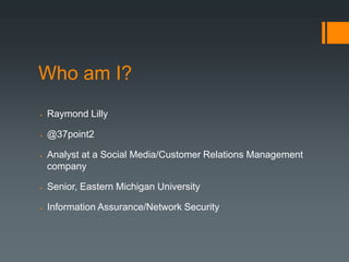 Who am I?
   Raymond Lilly

   @37point2

   Analyst at a Social Media/Customer Relations Management
    company

   Senior, Eastern Michigan University

   Information Assurance/Network Security
 