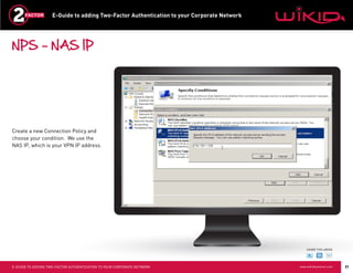 E-Guide to adding Two-Factor Authentication to your Corporate Network




NPS – NAS IP




Create a new Connection Policy and
choose your condition. We use the
NAS IP, which is your VPN IP address.




                                                                                                SHARE THIS eBOOK




E-GUIDE TO ADDING TWO-FACTOR AUTHENTICATION TO YOUR CORPORATE NETWORK                       www.wikidsystems.com   21
 