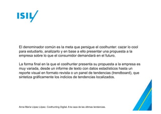 El denominador común es la meta que persigue el coolhunter: cazar lo cool
para estudiarlo, analizarlo y en base a ello presentar una propuesta a la
empresa sobre lo que el consumidor demandará en el futuro.
La forma final en la que el coolhunter presenta su propuesta a la empresa es
muy variada, desde un informe de texto con datos estadísticos hasta un
reporte visual en formato revista o un panel de tendencias (trendboard), que
sintetiza gráficamente los indicios de tendencias localizados.

Anna María López López. Coolhunting Digital. A la caza de las últimas tendencias.

 