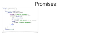 function getCustomers(){
let promise = new Promise(
function (resolve, reject){
console.log("Getting customers");
// Emulate an async server call here
setTimeout(function(){
let success = true;
if (success){
resolve( "John Smith"); // got customer
}else{
reject("Can't get customers");
}
},1000);
}
);
return promise;
}
Promises
 