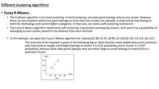 Different clustering algorithms
• Fuzzy K-Means:
• The K-Means algorithm is for hard clustering. In hard clustering, one data point belongs only to one cluster. However,
there can be situations where one point belongs to more than one cluster. For example, a news article may belong to
both the Technology and Current Affairs categories. In that case, we need a soft clustering mechanism.
• The Fuzzy K-Means algorithm implements soft clustering. It generates overlapping clusters. Each point has a probability of
belonging to each cluster, based on the distance from each centroid.
• In this example, we apply the Fuzzy K-Means algorithm for dataset(22 80 ,25 75 ,28 85 ,55 150,50 145 ,53 153 ,38 115 )
The outcome of the example is given in the following figure. Note that the newly added data point (someone
who had medium weight and height) belongs to cluster 3 in 0.52 probability and to cluster 1 in 0.47
probability, whereas other data points (people who are either large or small) belongs to nearly 0.9 to a
particular cluster.
 